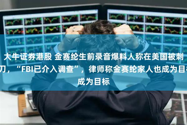 大牛证券港股 金赛纶生前录音爆料人称在美国被刺9刀，“FBI已介入调查”，律师称金赛纶家人也成为目标