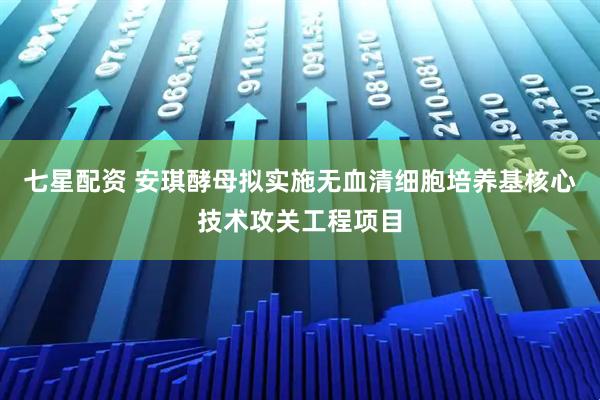 七星配资 安琪酵母拟实施无血清细胞培养基核心技术攻关工程项目