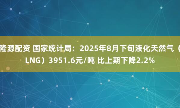 隆源配资 国家统计局：2025年8月下旬液化天然气（LNG）3951.6元/吨 比上期下降2.2%