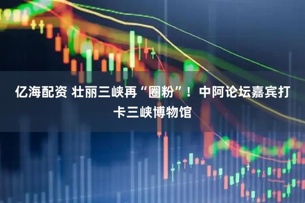 亿海配资 壮丽三峡再“圈粉”！中阿论坛嘉宾打卡三峡博物馆