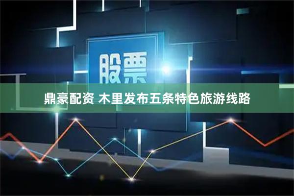 鼎豪配资 木里发布五条特色旅游线路