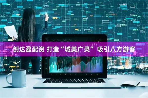 创达盈配资 打造“域美广灵” 吸引八方游客