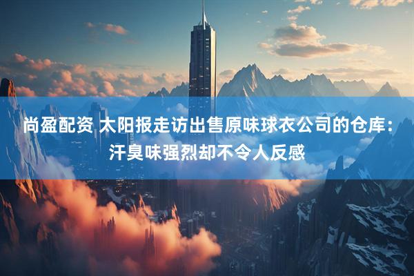 尚盈配资 太阳报走访出售原味球衣公司的仓库：汗臭味强烈却不令人反感