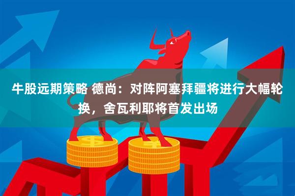 牛股远期策略 德尚：对阵阿塞拜疆将进行大幅轮换，舍瓦利耶将首发出场