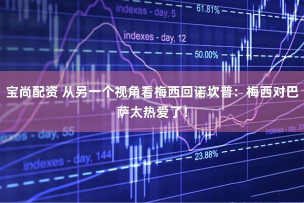 宝尚配资 从另一个视角看梅西回诺坎普：梅西对巴萨太热爱了！