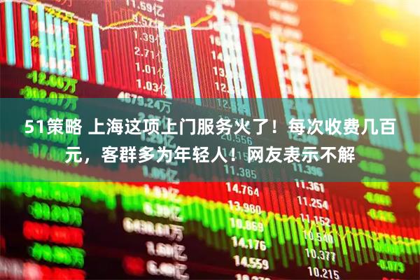 51策略 上海这项上门服务火了！每次收费几百元，客群多为年轻人！网友表示不解