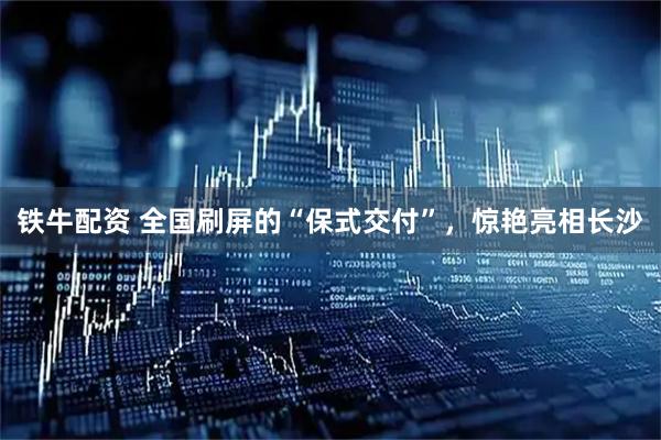 铁牛配资 全国刷屏的“保式交付”，惊艳亮相长沙