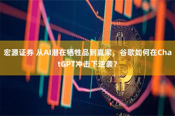 宏源证券 从AI潜在牺牲品到赢家，谷歌如何在ChatGPT冲击下逆袭？