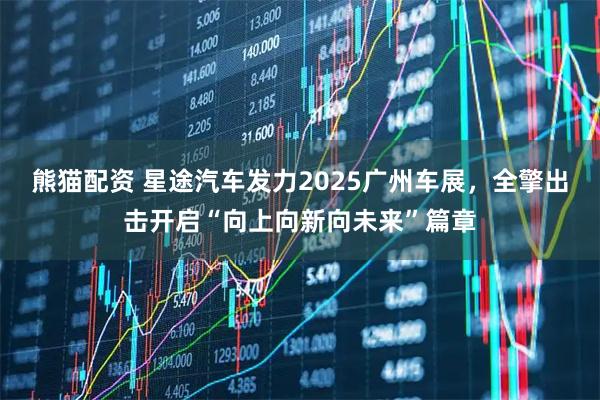 熊猫配资 星途汽车发力2025广州车展，全擎出击开启“向上向新向未来”篇章