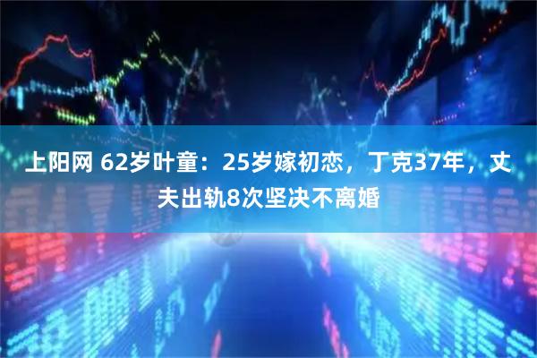 上阳网 62岁叶童：25岁嫁初恋，丁克37年，丈夫出轨8次坚决不离婚
