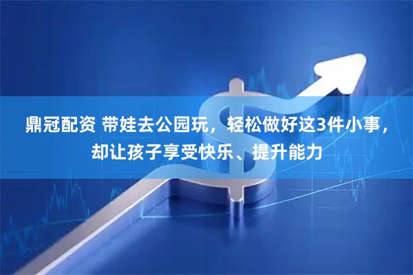鼎冠配资 带娃去公园玩，轻松做好这3件小事，却让孩子享受快乐、提升能力