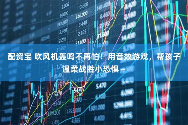 配资宝 吹风机轰鸣不再怕！用音效游戏，帮孩子温柔战胜小恐惧～