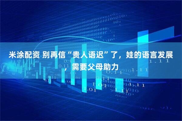 米涂配资 别再信“贵人语迟”了，娃的语言发展，需要父母助力