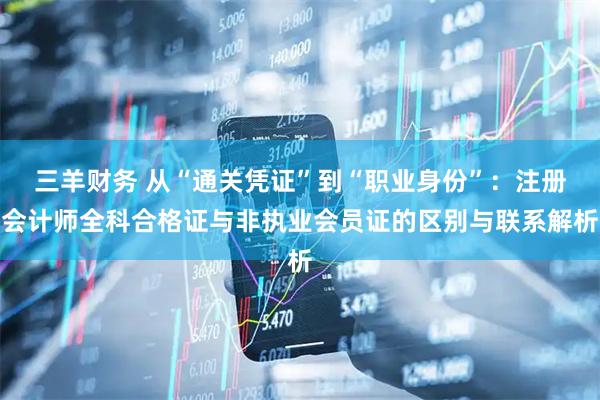 三羊财务 从“通关凭证”到“职业身份”：注册会计师全科合格证与非执业会员证的区别与联系解析