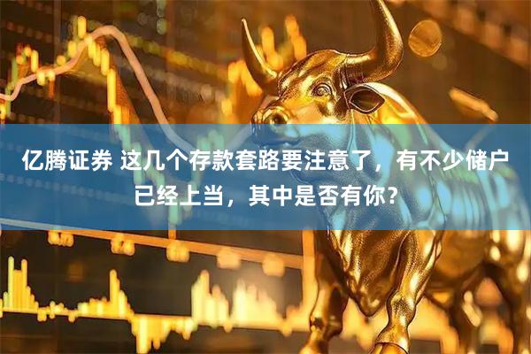 亿腾证券 这几个存款套路要注意了，有不少储户已经上当，其中是否有你？