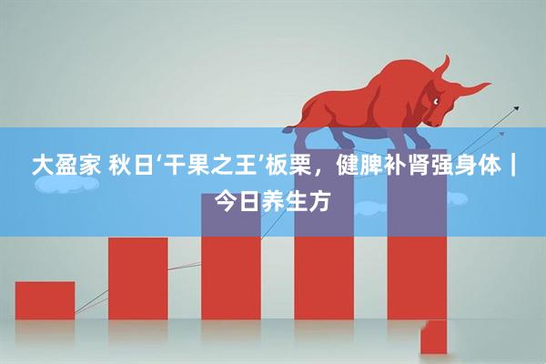大盈家 秋日‘干果之王’板栗，健脾补肾强身体｜今日养生方