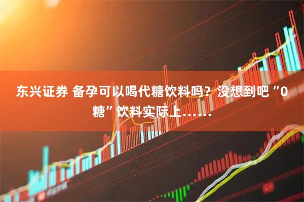 东兴证券 备孕可以喝代糖饮料吗？没想到吧“0糖”饮料实际上……