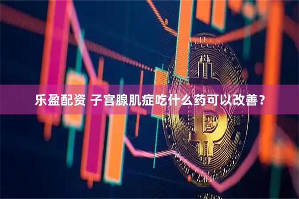 乐盈配资 子宫腺肌症吃什么药可以改善？