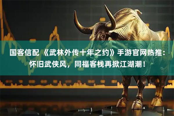 国客信配 《武林外传十年之约》手游官网热推：怀旧武侠风，同福客栈再掀江湖潮！