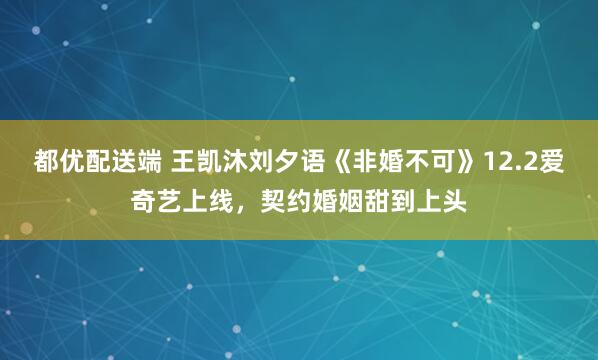 都优配送端 王凯沐刘夕语《非婚不可》12.2爱奇艺上线，契约婚姻甜到上头