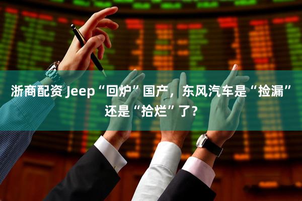 浙商配资 Jeep“回炉”国产，东风汽车是“捡漏”还是“拾烂”了？