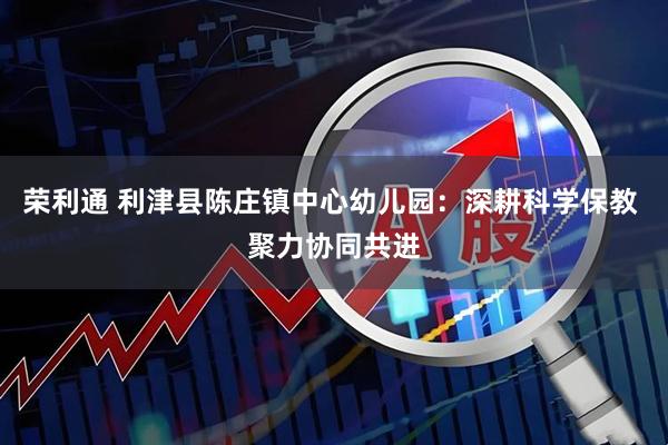 荣利通 利津县陈庄镇中心幼儿园：深耕科学保教 聚力协同共进