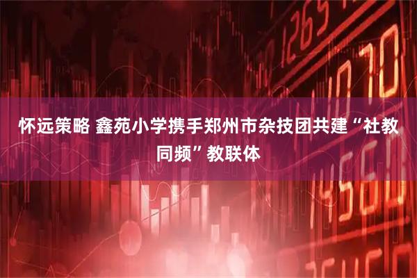 怀远策略 鑫苑小学携手郑州市杂技团共建“社教同频”教联体