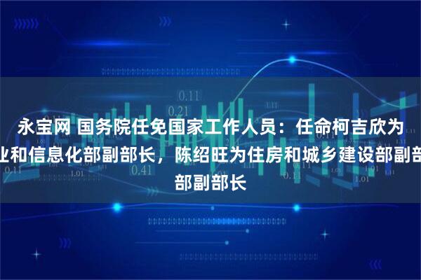 永宝网 国务院任免国家工作人员：任命柯吉欣为工业和信息化部副部长，陈绍旺为住房和城乡建设部副部长
