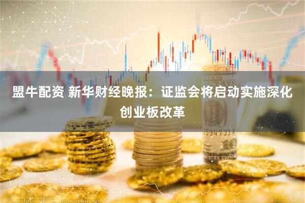 盟牛配资 新华财经晚报：证监会将启动实施深化创业板改革