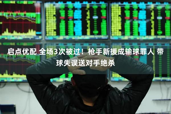 启点优配 全场3次被过！枪手新援成输球罪人 带球失误送对手绝杀