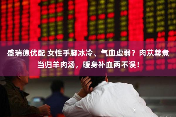 盛瑞德优配 女性手脚冰冷、气血虚弱？肉苁蓉煮当归羊肉汤，暖身补血两不误！