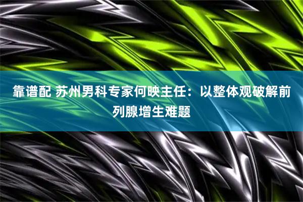 靠谱配 苏州男科专家何映主任：以整体观破解前列腺增生难题