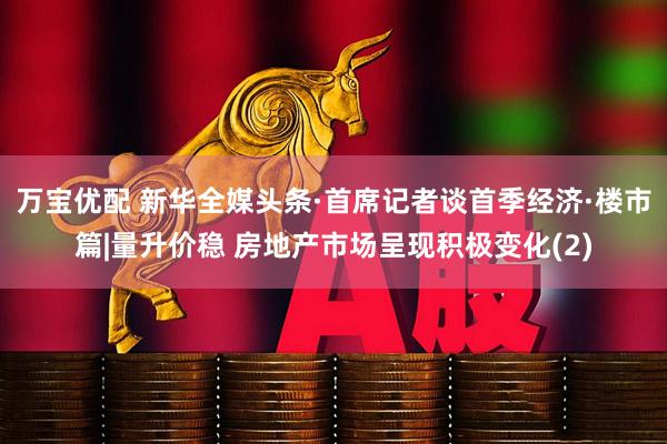 万宝优配 新华全媒头条·首席记者谈首季经济·楼市篇|量升价稳 房地产市场呈现积极变化(2)