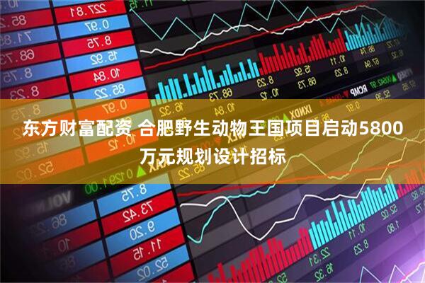 东方财富配资 合肥野生动物王国项目启动5800万元规划设计招标