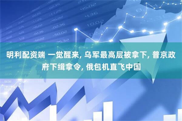 明利配资端 一觉醒来, 乌军最高层被拿下, 普京政府下缉拿令, 俄包机直飞中国